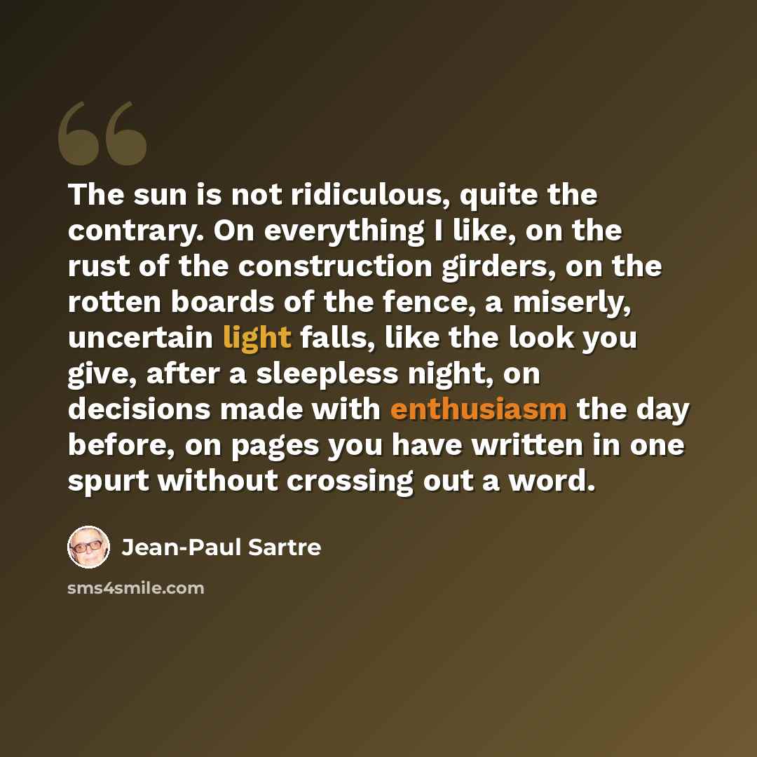 “The sun is not ridiculous, quite the contrary. On everything I like, on the rust of the construction girders, on the rotten boards of the fence, a miserly, uncertain light falls, like the look you give, after a sleepless night, on decisions made with enthusiasm the day before, on pages you have…” quote by Jean-Paul Sartre