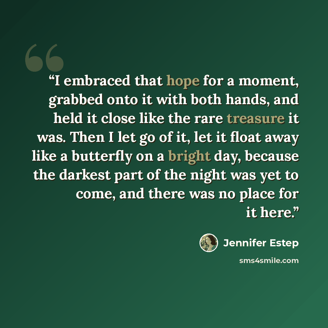 “I embraced that hope for a moment, grabbed onto it with both hands, and held it close like the rare treasure it was. Then I let go of it, let it float away like a butterfly on a bright day, because the darkest part of the night was yet to come, and there was no place for it here.” quote by Jennifer Estep