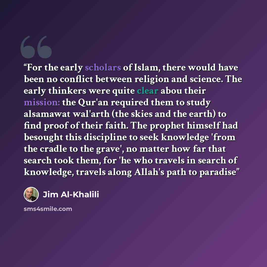 “For the early scholars of Islam, there would have been no conflict between religion and science. The early thinkers were quite clear abou their mission: the Qur'an required them to study alsamawat wal'arth (the skies and the earth) to find proof of their faith. The prophet himself had besought…” quote by Jim Al-Khalili