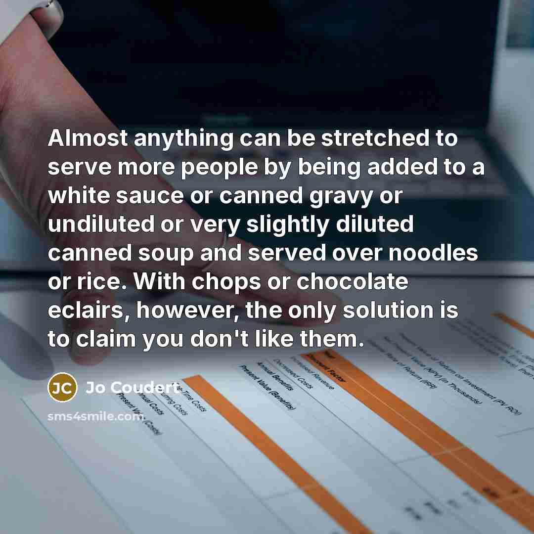 “Almost anything can be stretched to serve more people by being added to a white sauce or canned gravy or undiluted or very slightly diluted canned soup and served over noodles or rice. With chops or chocolate eclairs, however, the only solution is to claim you don't like them.” quote by Jo Coudert