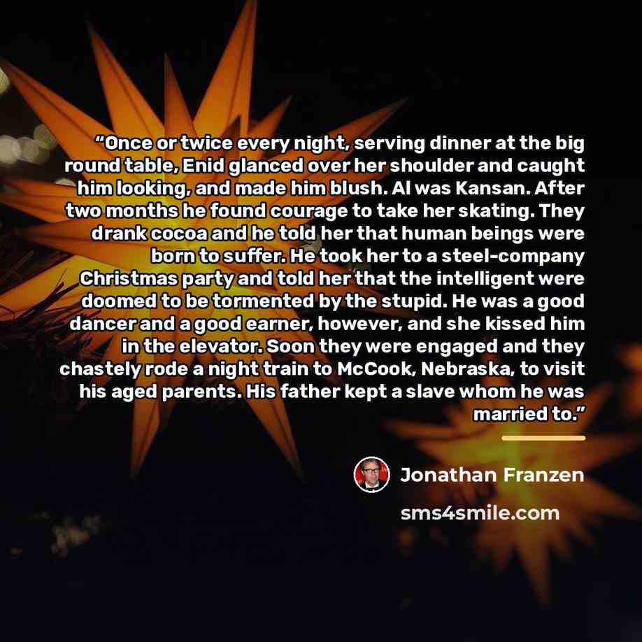 “Once or twice every night, serving dinner at the big round table, Enid glanced over her shoulder and caught him looking, and made him blush. Al was Kansan. After two months he found courage to take her skating. They drank cocoa and he told her that human beings were born to suffer. He took her to…” quote by Jonathan Franzen