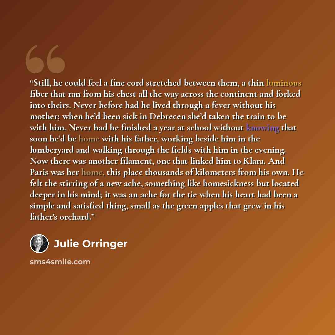 “Still, he could feel a fine cord stretched between them, a thin luminous fiber that ran from his chest all the way across the continent and forked into theirs. Never before had he lived through a fever without his mother; when he’d been sick in Debrecen she’d taken the train to be with him. Never…” quote by Julie Orringer