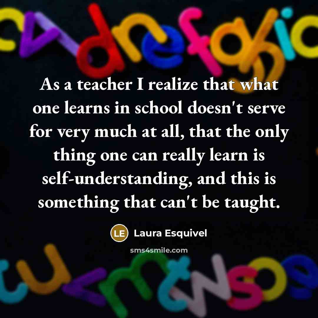 “As a teacher I realize that what one learns in school doesn't serve for very much at all, that the only thing one can really learn is self-understanding, and this is something that can't be taught.” quote by Laura Esquivel