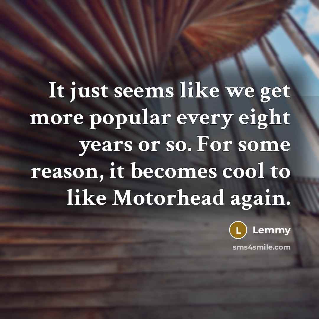 “It just seems like we get more popular every eight years or so. For some reason, it becomes cool to like Motorhead again.” quote by Lemmy