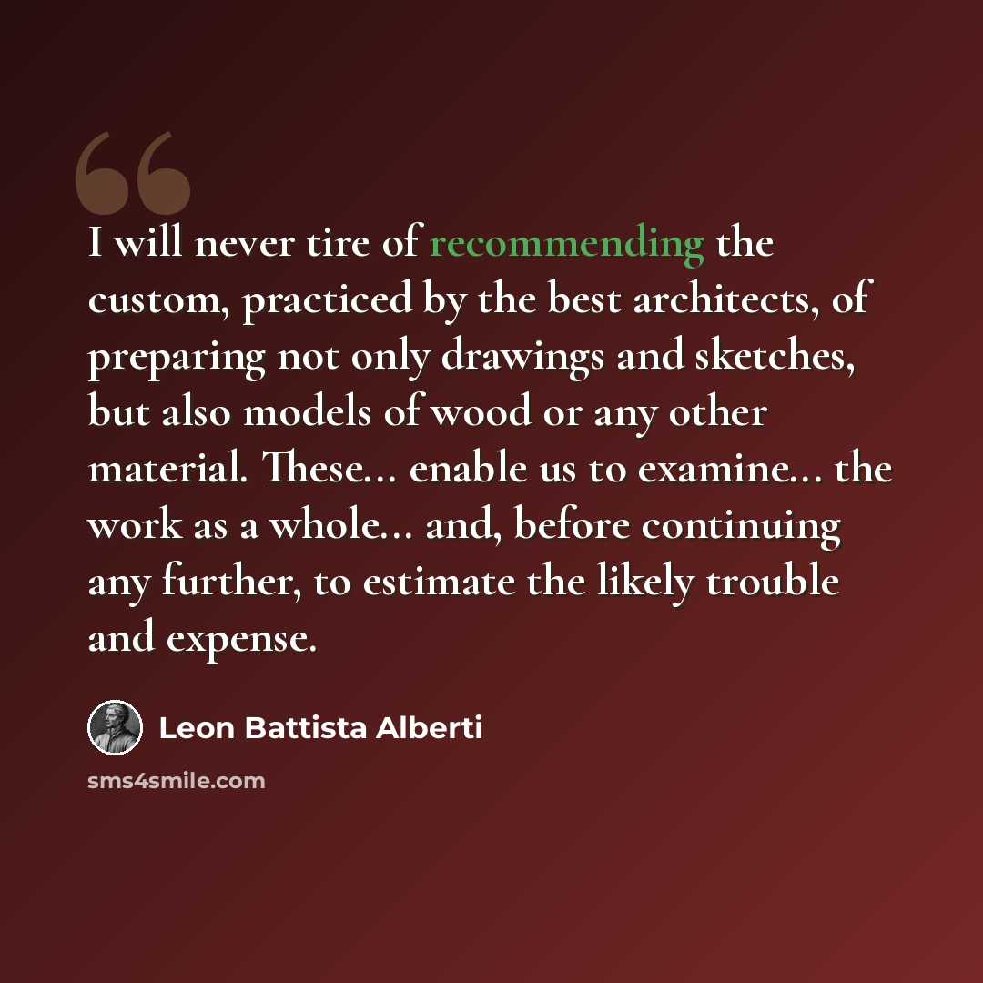 “I will never tire of recommending the custom, practiced by the best architects, of preparing not only drawings and sketches, but also models of wood or any other material. These... enable us to examine... the work as a whole... and, before continuing any further, to estimate the likely trouble and…” quote by Leon Battista Alberti