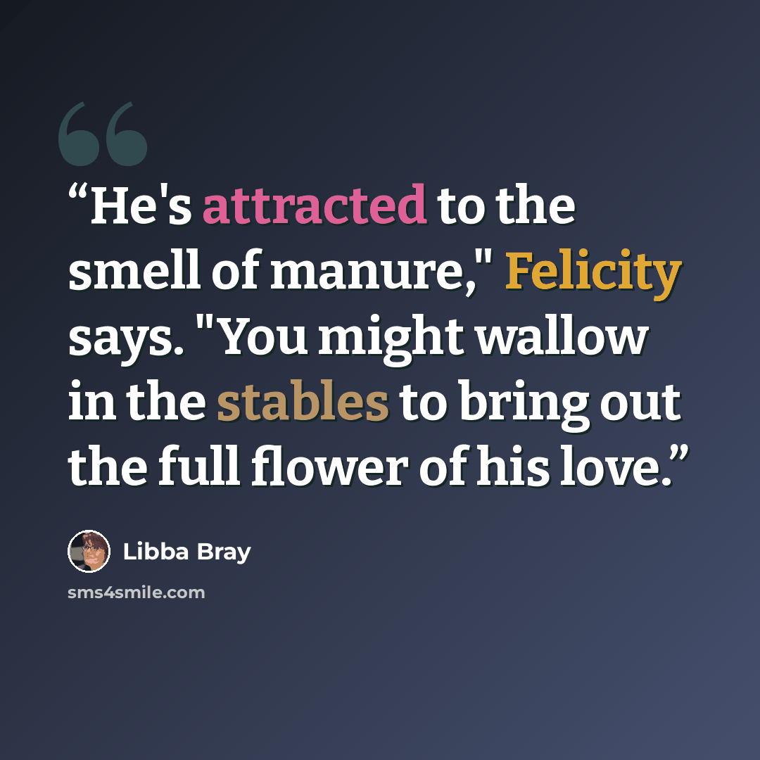 “He's attracted to the smell of manure," Felicity says. "You might wallow in the stables to bring out the full flower of his love.” quote by Libba Bray