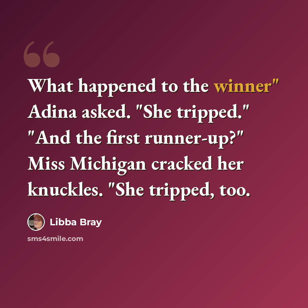 “What happened to the winner" Adina asked. "She tripped." "And the first runner-up?" Miss Michigan cracked her knuckles. "She tripped, too.” quote by Libba Bray