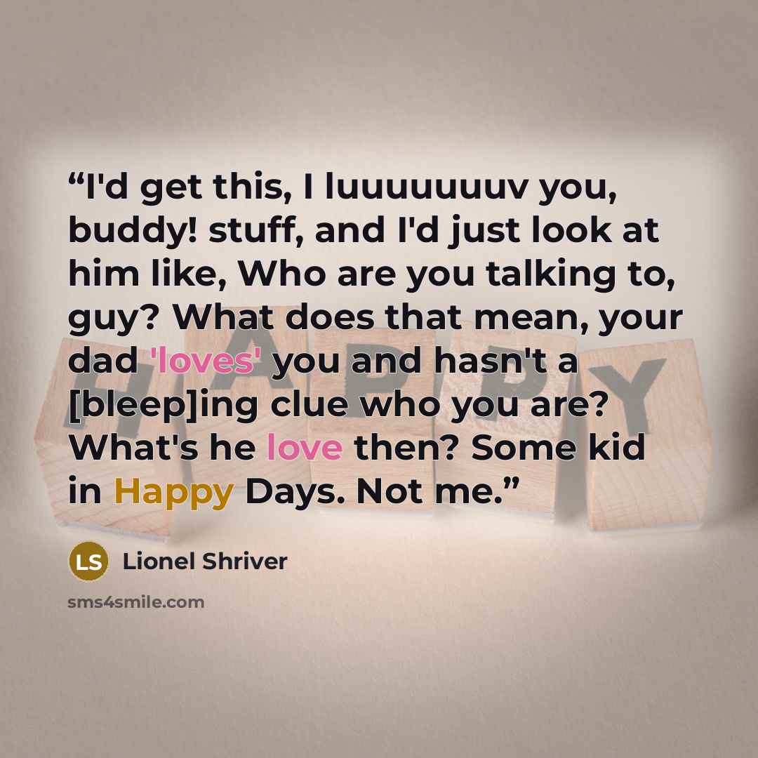 “I'd get this, I luuuuuuuv you, buddy! stuff, and I'd just look at him like, Who are you talking to, guy? What does that mean, your dad 'loves' you and hasn't a [bleep]ing clue who you are? What's he love then? Some kid in Happy Days. Not me.” quote by Lionel Shriver