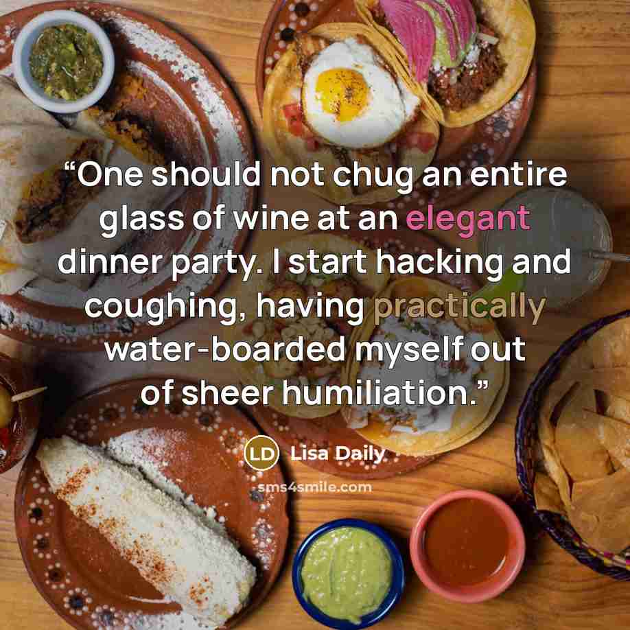“One should not chug an entire glass of wine at an elegant dinner party. I start hacking and coughing, having practically water-boarded myself out of sheer humiliation.” quote by Lisa Daily