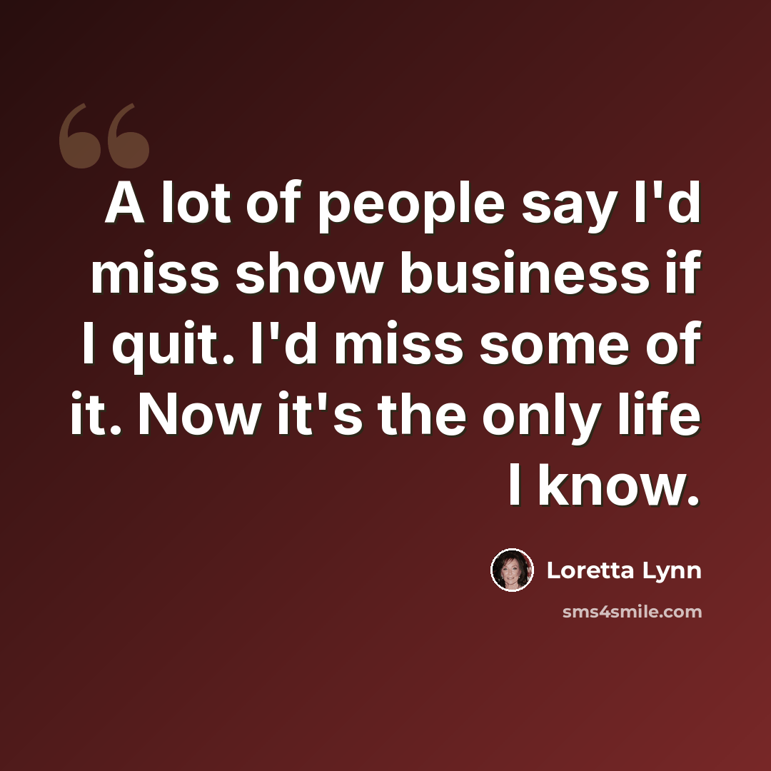 “A lot of people say I'd miss show business if I quit. I'd miss some of it. Now it's the only life I know.” quote by Loretta Lynn