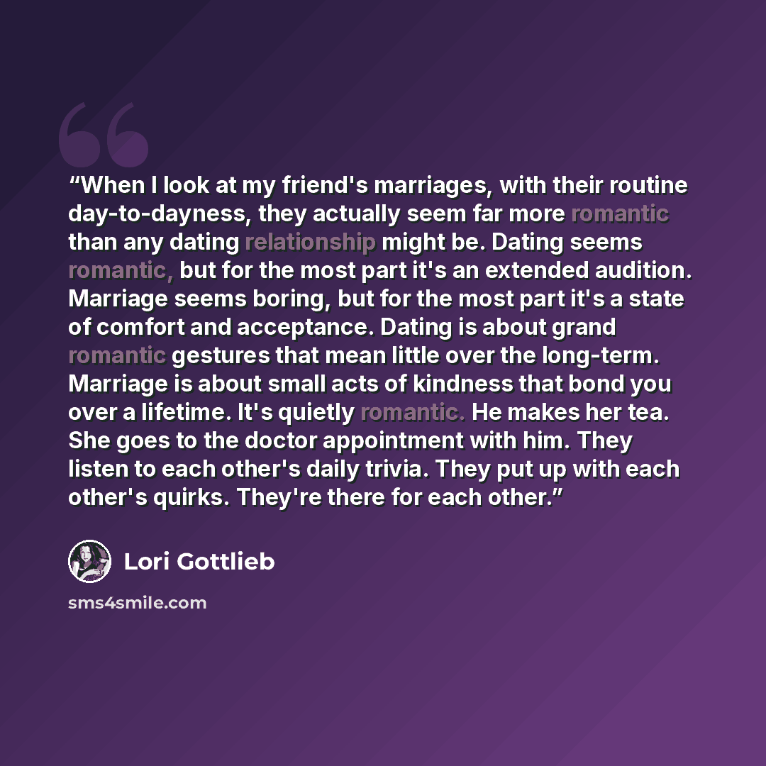 “When I look at my friend's marriages, with their routine day-to-dayness, they actually seem far more romantic than any dating relationship might be. Dating seems romantic, but for the most part it's an extended audition. Marriage seems boring, but for the most part it's a state of comfort and…” quote by Lori Gottlieb