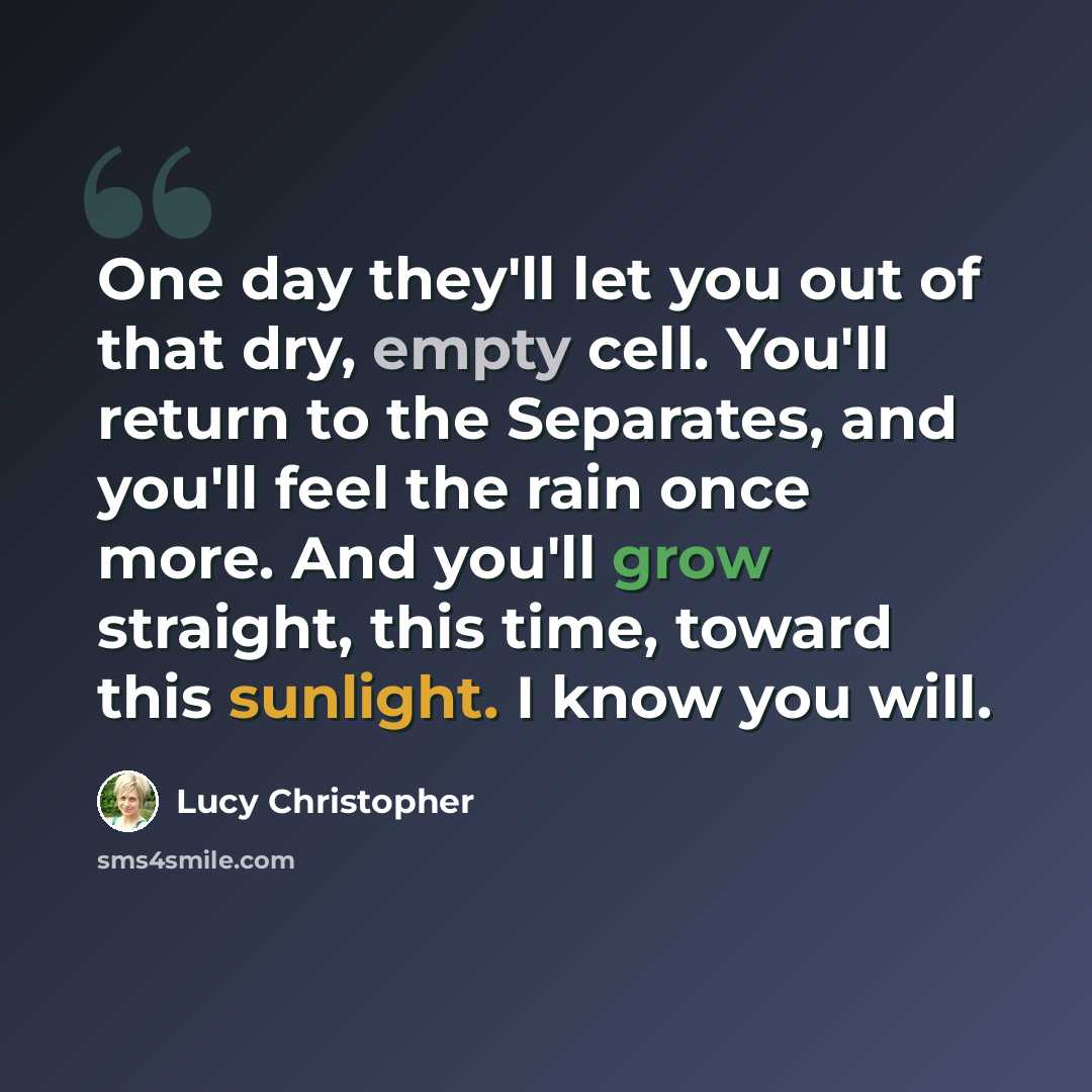 “One day they'll let you out of that dry, empty cell. You'll return to the Separates, and you'll feel the rain once more. And you'll grow straight, this time, toward this sunlight. I know you will.” quote by Lucy Christopher