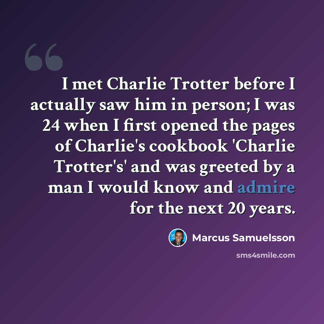 “I met Charlie Trotter before I actually saw him in person; I was 24 when I first opened the pages of Charlie's cookbook 'Charlie Trotter's' and was greeted by a man I would know and admire for the next 20 years.” quote by Marcus Samuelsson