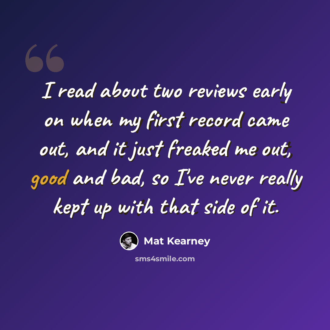 “I read about two reviews early on when my first record came out, and it just freaked me out, good and bad, so I've never really kept up with that side of it.” quote by Mat Kearney