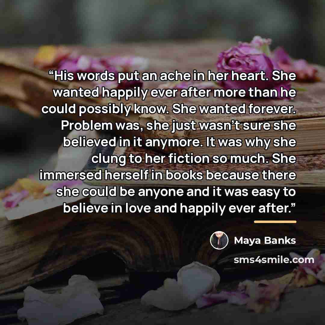 “His words put an ache in her heart. She wanted happily ever after more than he could possibly know. She wanted forever. Problem was, she just wasn’t sure she believed in it anymore. It was why she clung to her fiction so much. She immersed herself in books because there she could be anyone and it…” quote by Maya Banks