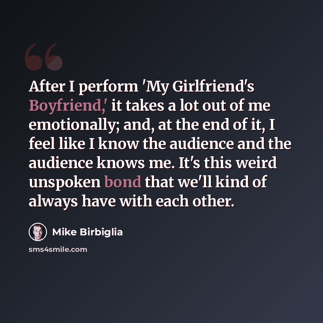 “After I perform 'My Girlfriend's Boyfriend,' it takes a lot out of me emotionally; and, at the end of it, I feel like I know the audience and the audience knows me. It's this weird unspoken bond that we'll kind of always have with each other.” quote by Mike Birbiglia