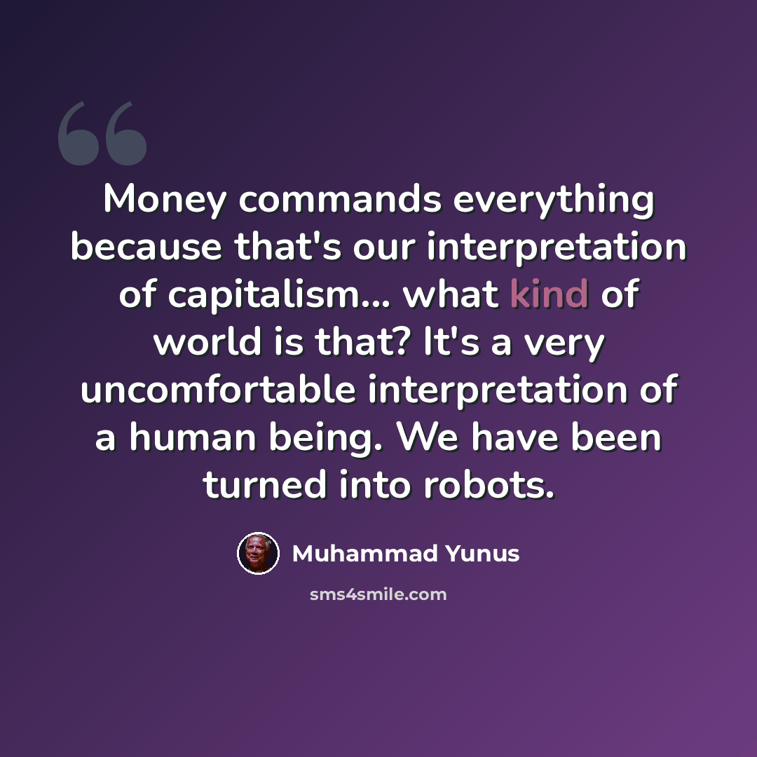 “Money commands everything because that's our interpretation of capitalism... what kind of world is that? It's a very uncomfortable interpretation of a human being. We have been turned into robots.” quote by Muhammad Yunus