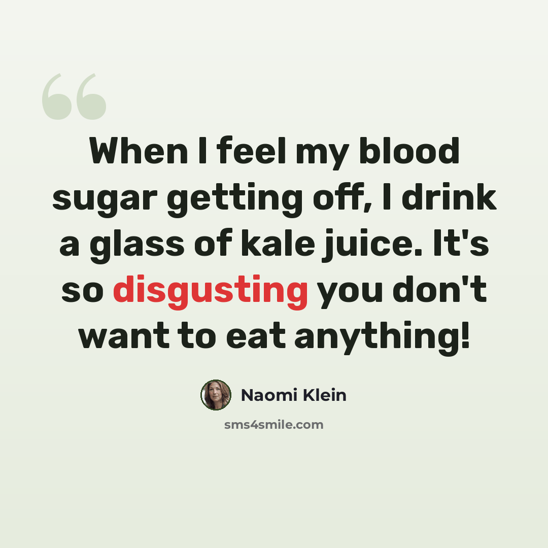 “When I feel my blood sugar getting off, I drink a glass of kale juice. It's so disgusting you don't want to eat anything!” quote by Naomi Klein