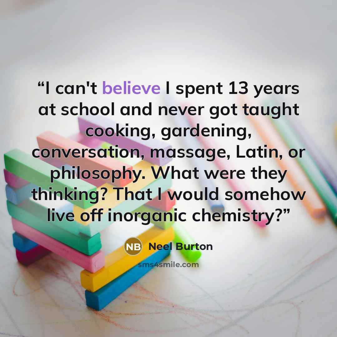 “I can't believe I spent 13 years at school and never got taught cooking, gardening, conversation, massage, Latin, or philosophy. What were they thinking? That I would somehow live off inorganic chemistry?” quote by Neel Burton