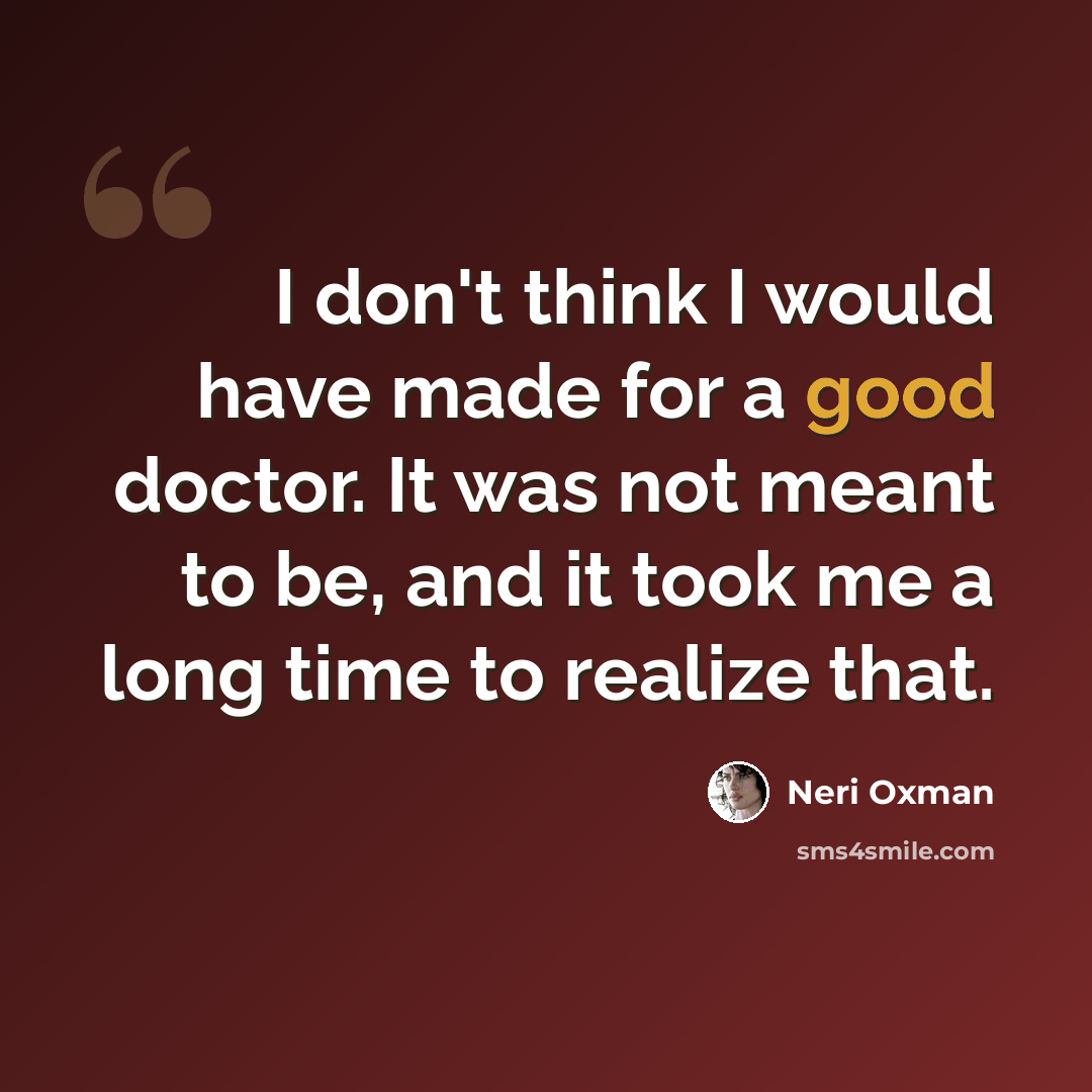 “I don't think I would have made for a good doctor. It was not meant to be, and it took me a long time to realize that.” quote by Neri Oxman