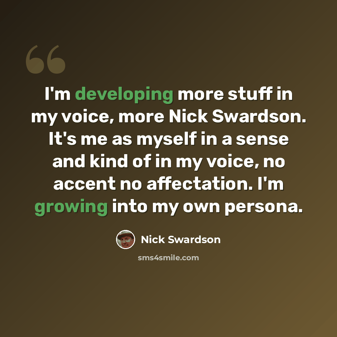 “I'm developing more stuff in my voice, more Nick Swardson. It's me as myself in a sense and kind of in my voice, no accent no affectation. I'm growing into my own persona.” quote by Nick Swardson