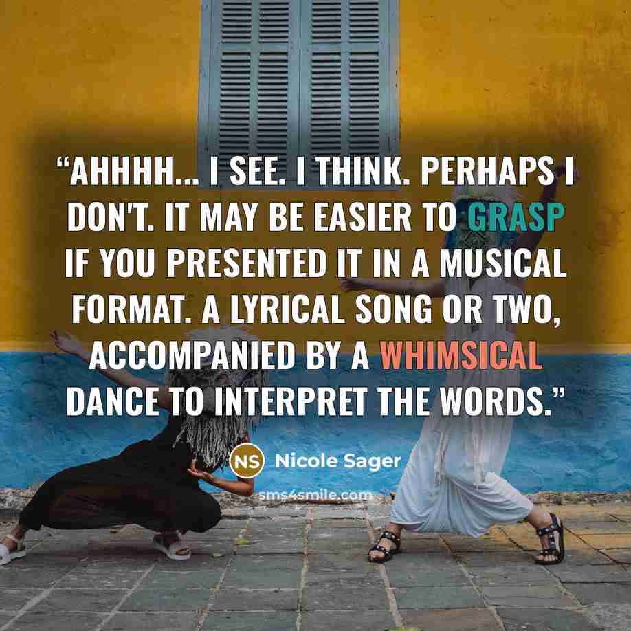 “Ahhhh... I see. I think. Perhaps I don't. It may be easier to grasp if you presented it in a musical format. A lyrical song or two, accompanied by a whimsical dance to interpret the words.” quote by Nicole Sager