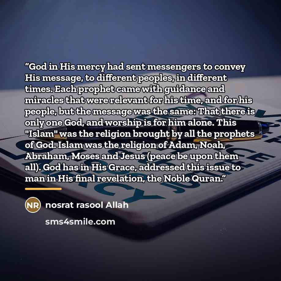 “God in His mercy had sent messengers to convey His message, to different peoples, in different times. Each prophet came with guidance and miracles that were relevant for his time, and for his people, but the message was the same: That there is only one God, and worship is for him alone. This…” quote by nosrat rasool Allah