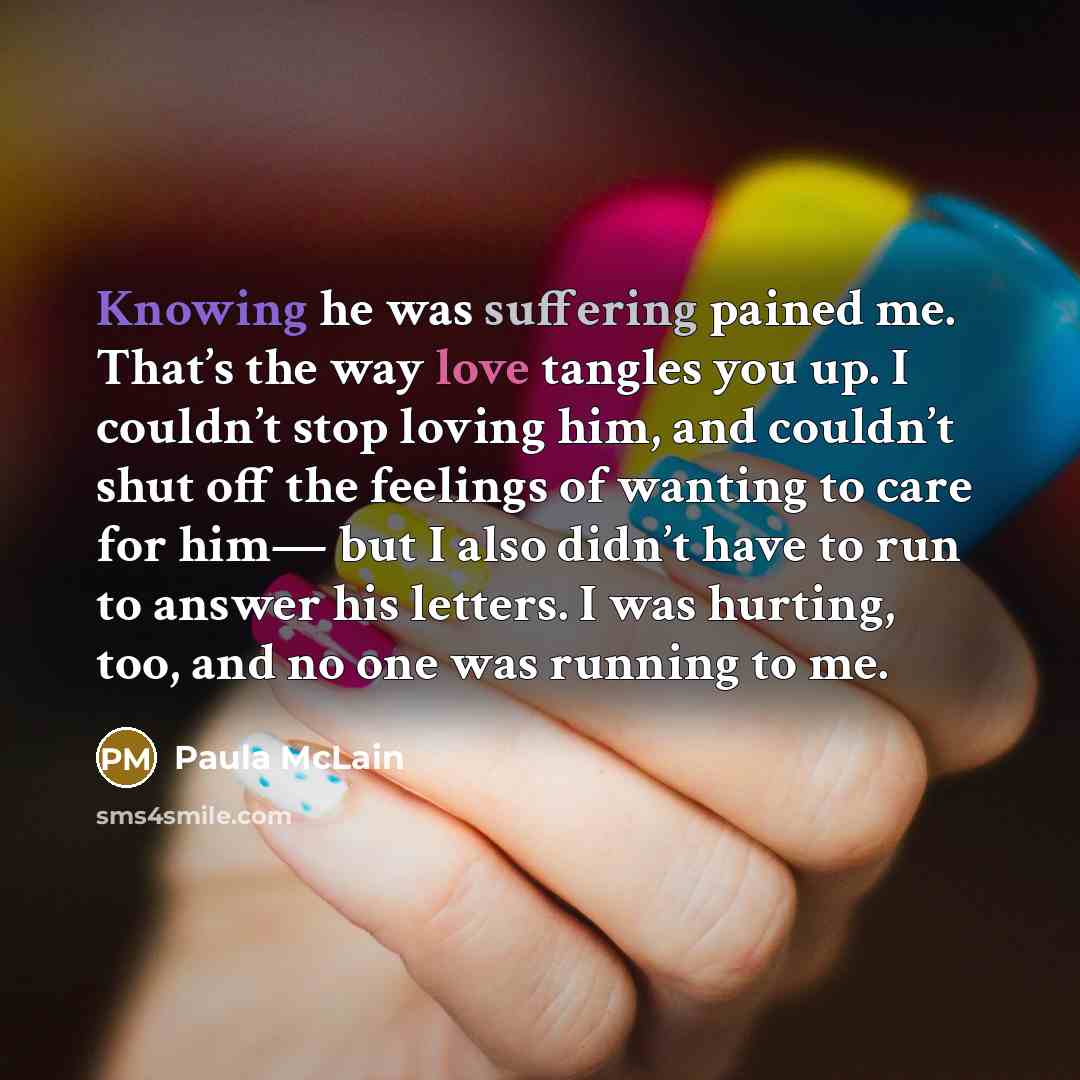 “Knowing he was suffering pained me. That’s the way love tangles you up. I couldn’t stop loving him, and couldn’t shut off the feelings of wanting to care for him— but I also didn’t have to run to answer his letters. I was hurting, too, and no one was running to me.” quote by Paula McLain