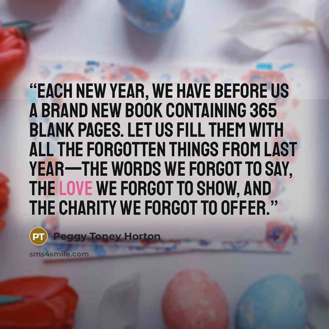 “Each New Year, we have before us a brand new book containing 365 blank pages. Let us fill them with all the forgotten things from last year—the words we forgot to say, the love we forgot to show, and the charity we forgot to offer.” quote by Peggy Toney Horton