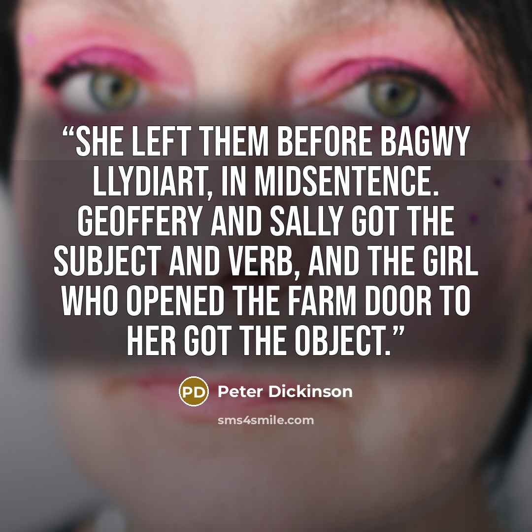 “She left them before Bagwy Llydiart, in midsentence. Geoffery and Sally got the subject and verb, and the girl who opened the farm door to her got the object.” quote by Peter Dickinson