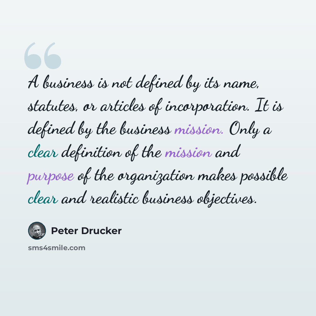“A business is not defined by its name, statutes, or articles of incorporation. It is defined by the business mission. Only a clear definition of the mission and purpose of the organization makes possible clear and realistic business objectives.” quote by Peter Drucker