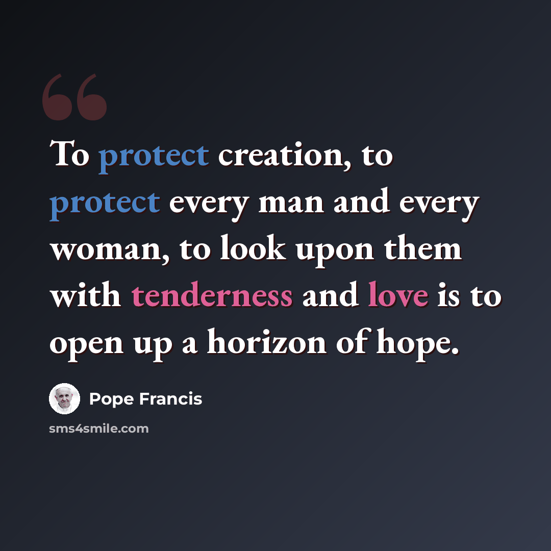 “To protect creation, to protect every man and every woman, to look upon them with tenderness and love is to open up a horizon of hope.” quote by Pope Francis
