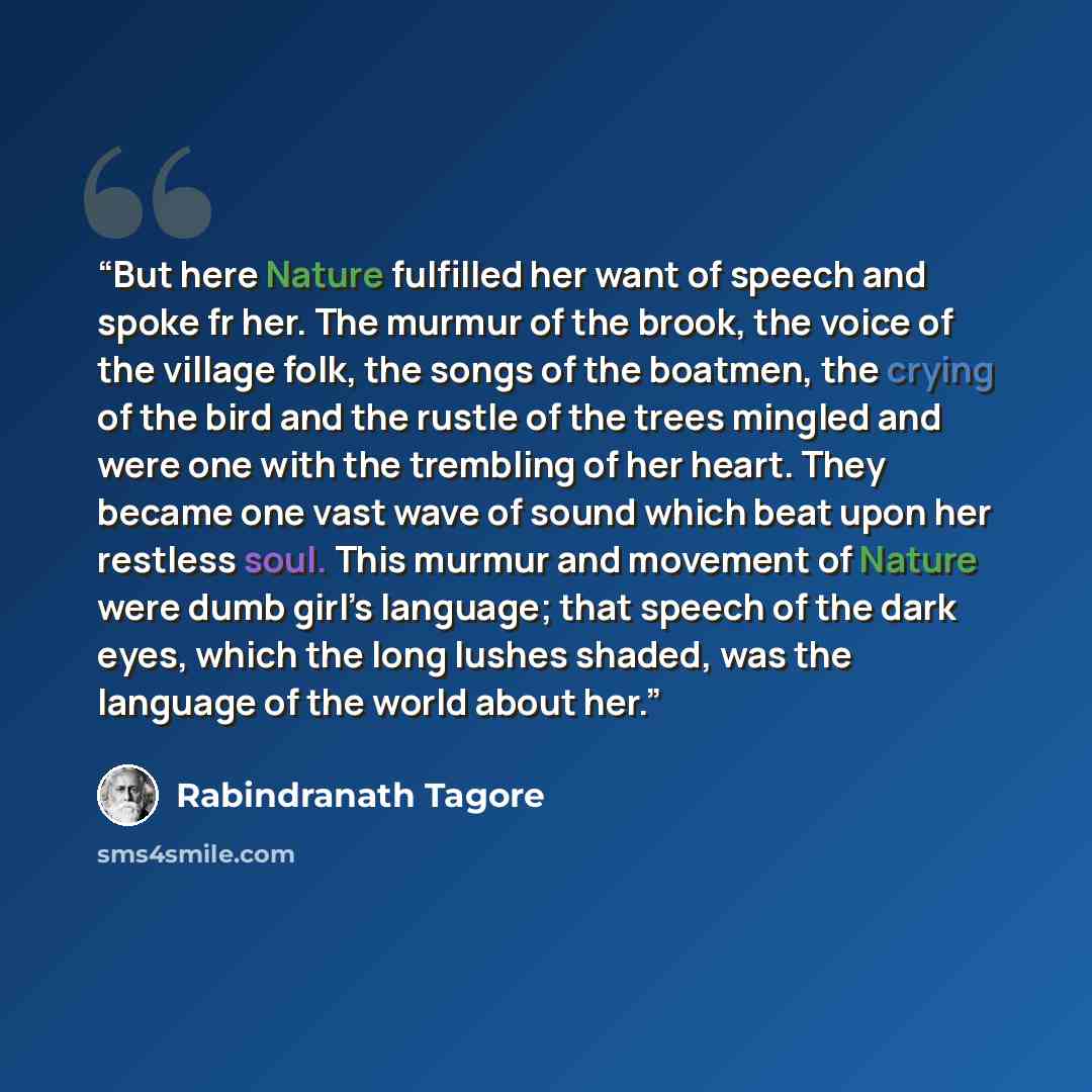 “But here Nature fulfilled her want of speech and spoke fr her. The murmur of the brook, the voice of the village folk, the songs of the boatmen, the crying of the bird and the rustle of the trees mingled and were one with the trembling of her heart. They became one vast wave of sound which beat…” quote by Rabindranath Tagore
