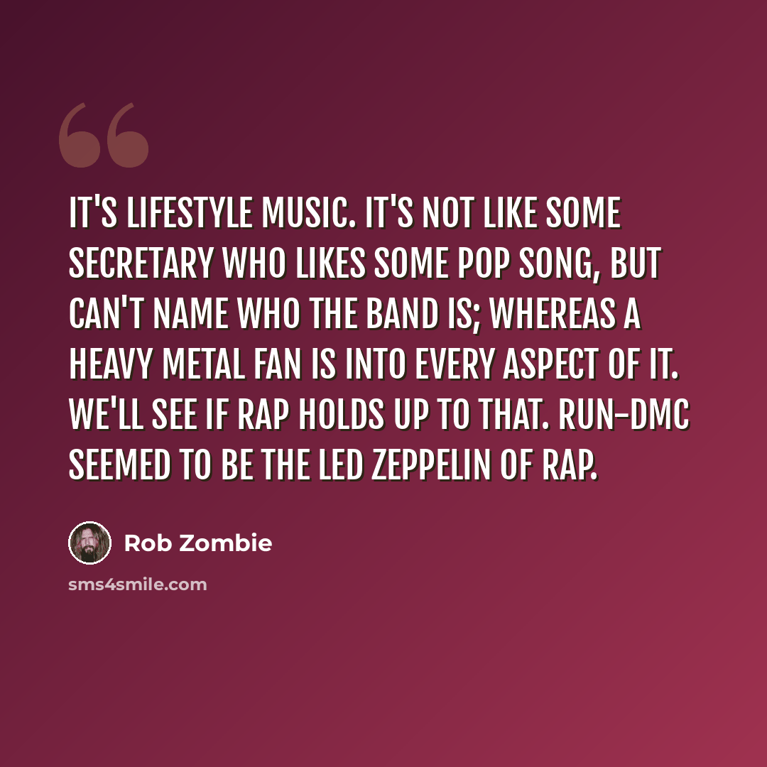 “It's lifestyle music. It's not like some secretary who likes some pop song, but can't name who the band is; whereas a heavy metal fan is into every aspect of it. We'll see if rap holds up to that. Run-DMC seemed to be the Led Zeppelin of rap.” quote by Rob Zombie