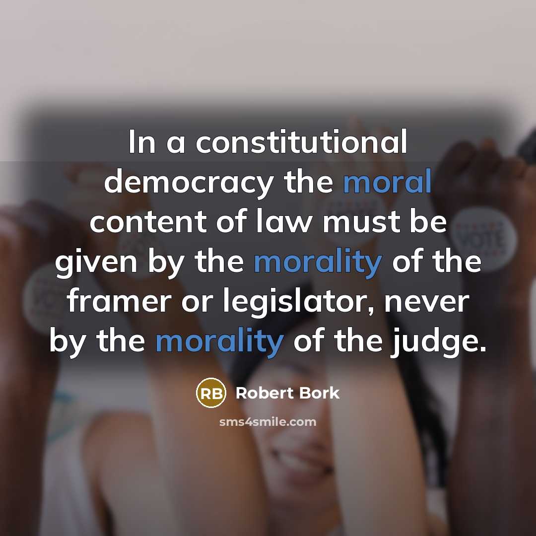 “In a constitutional democracy the moral content of law must be given by the morality of the framer or legislator, never by the morality of the judge.” quote by Robert Bork