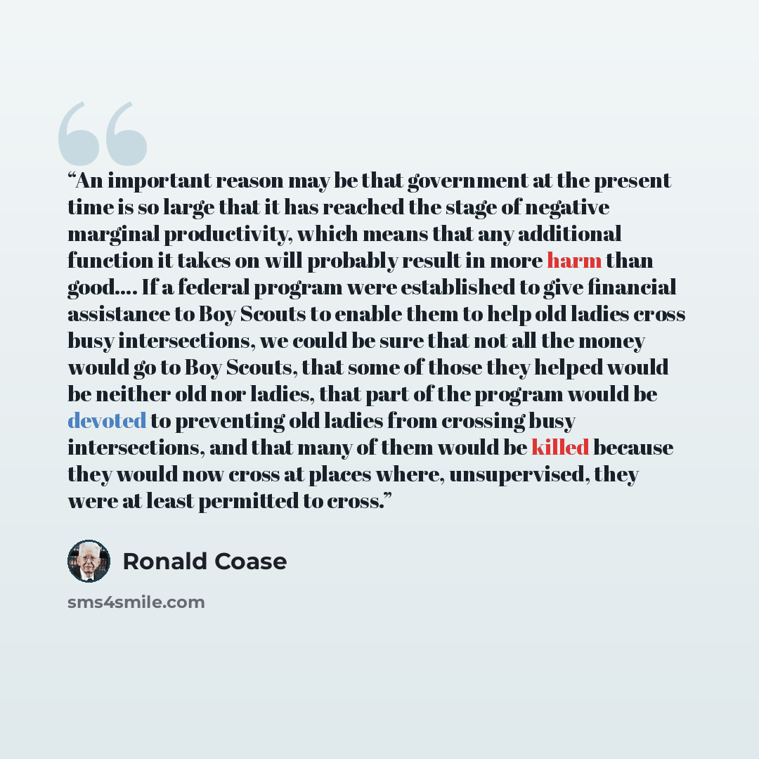 “An important reason may be that government at the present time is so large that it has reached the stage of negative marginal productivity, which means that any additional function it takes on will probably result in more harm than good…. If a federal program were established to give financial…” quote by Ronald Coase