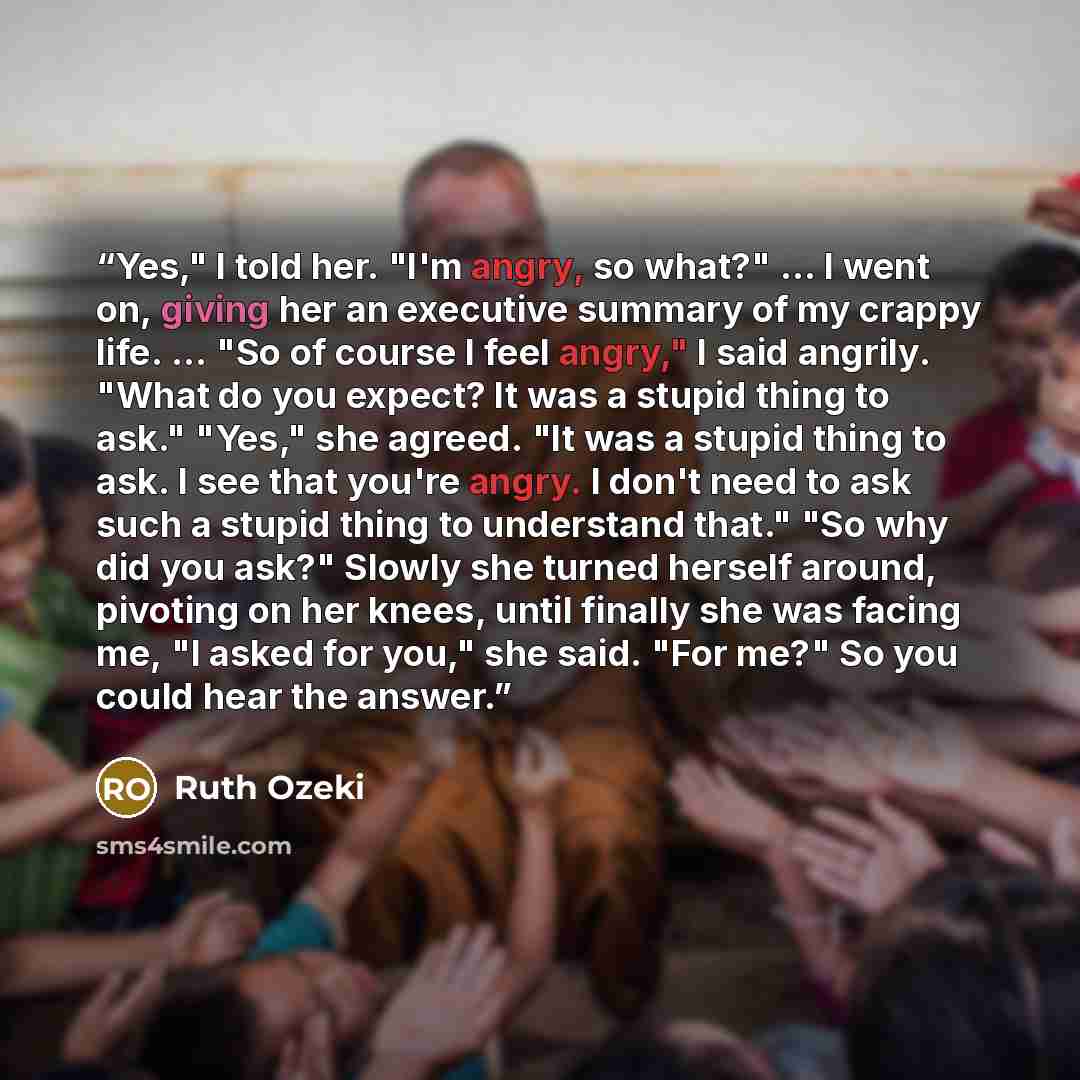 “Yes," I told her. "I'm angry, so what?" … I went on, giving her an executive summary of my crappy life. … "So of course I feel angry," I said angrily. "What do you expect? It was a stupid thing to ask." "Yes," she agreed. "It was a stupid thing to ask. I see that you're angry. I don't need to ask…” quote by Ruth Ozeki