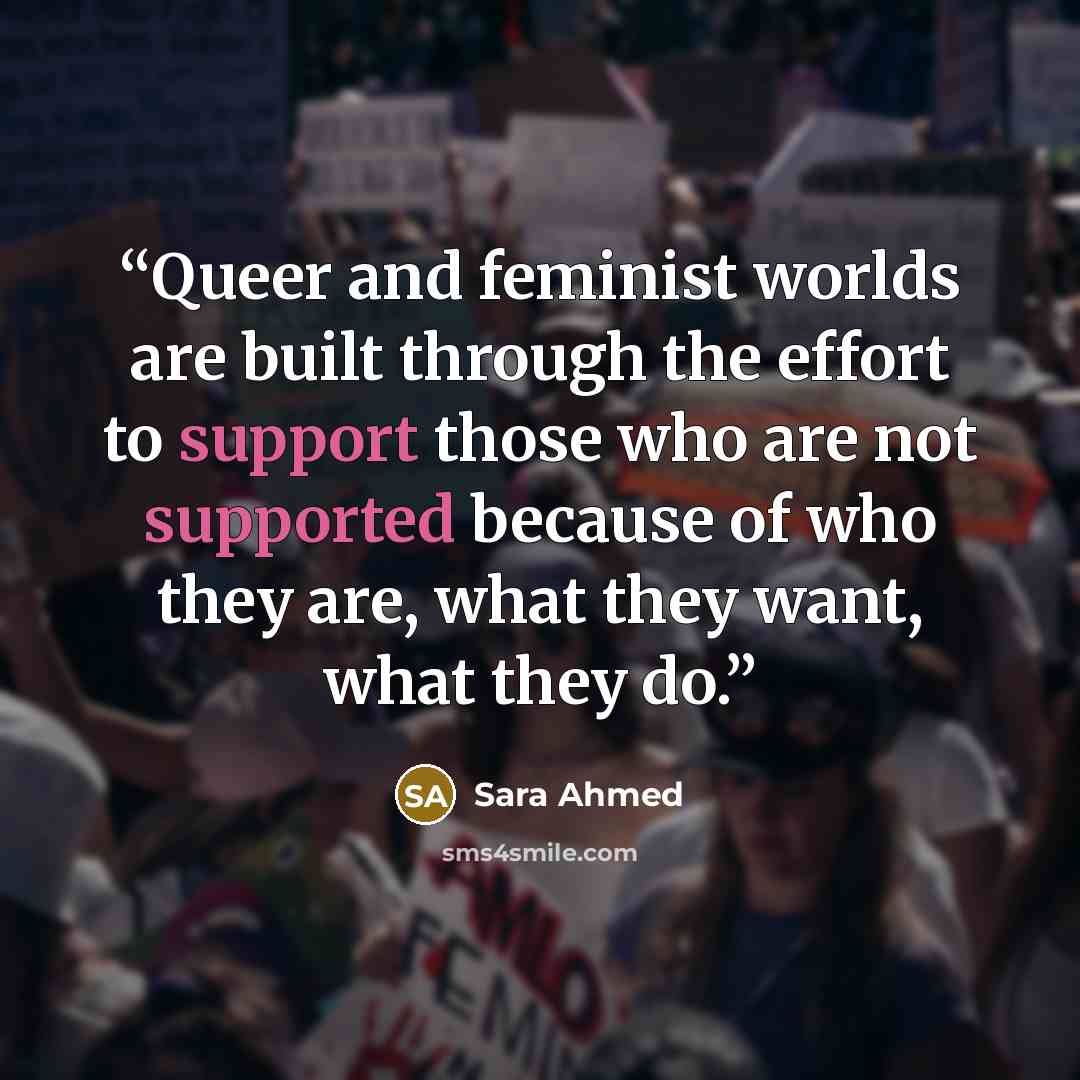 “Queer and feminist worlds are built through the effort to support those who are not supported because of who they are, what they want, what they do.” quote by Sara Ahmed