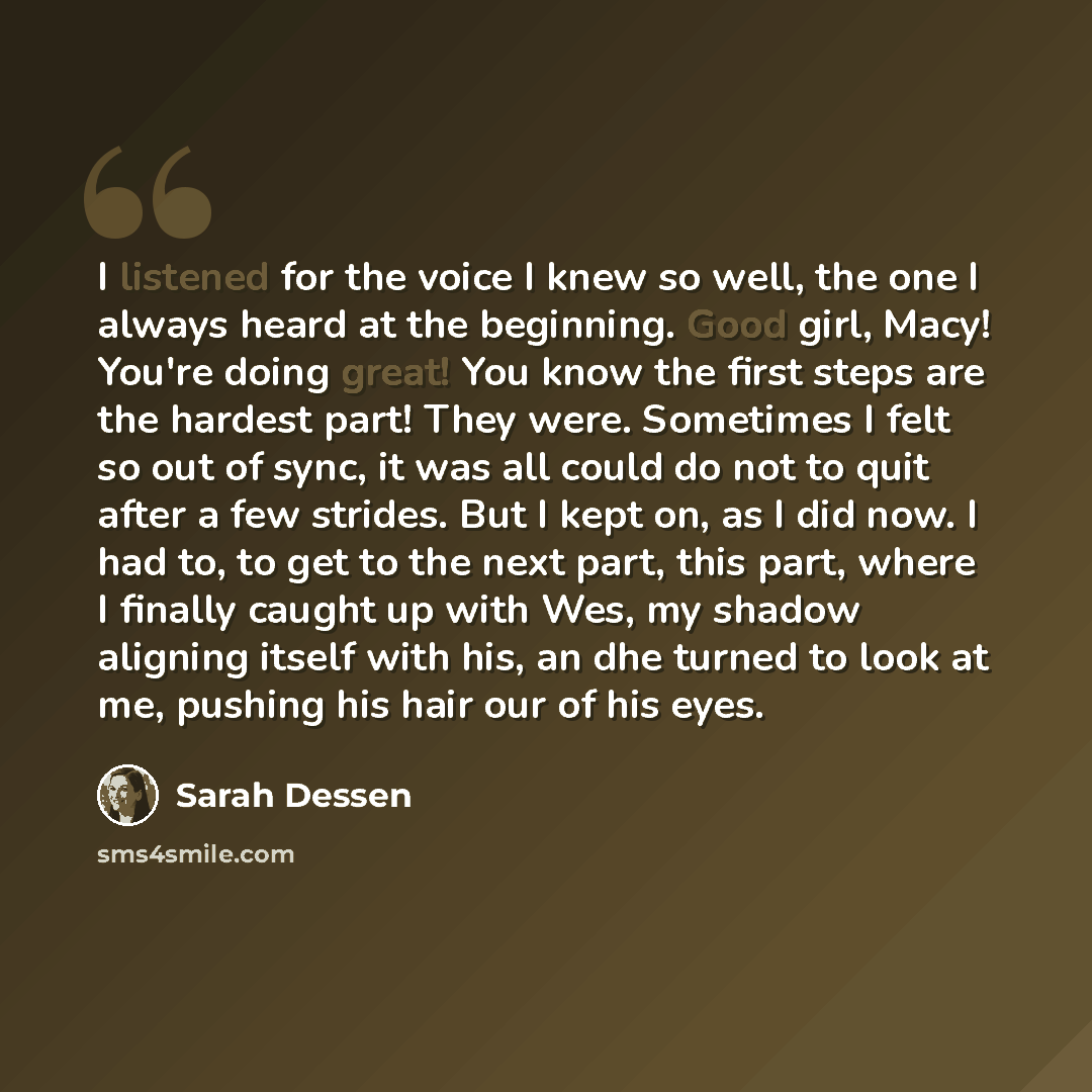 “I listened for the voice I knew so well, the one I always heard at the beginning. Good girl, Macy! You're doing great! You know the first steps are the hardest part! They were. Sometimes I felt so out of sync, it was all could do not to quit after a few strides. But I kept on, as I did now. I had…” quote by Sarah Dessen