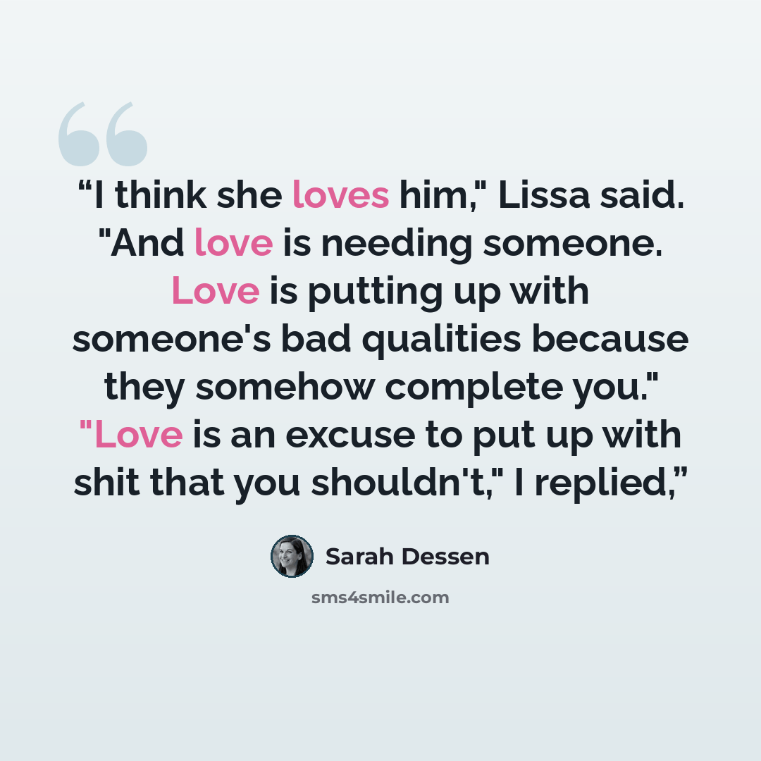“I think she loves him," Lissa said. "And love is needing someone. Love is putting up with someone's bad qualities because they somehow complete you." "Love is an excuse to put up with shit that you shouldn't," I replied,” quote by Sarah Dessen