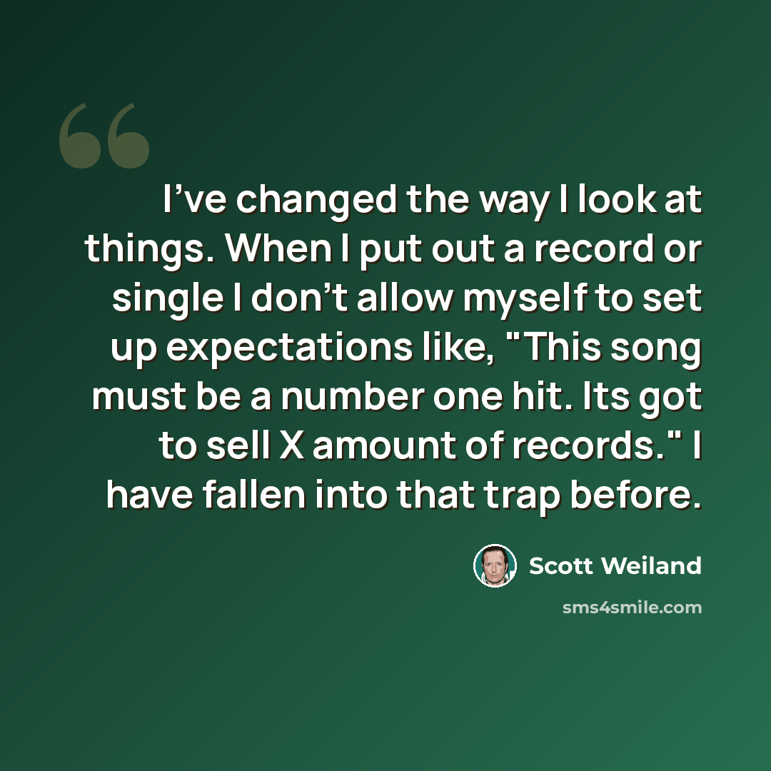 “I've changed the way I look at things. When I put out a record or single I don't allow myself to set up expectations like, "This song must be a number one hit. Its got to sell X amount of records." I have fallen into that trap before.” quote by Scott Weiland