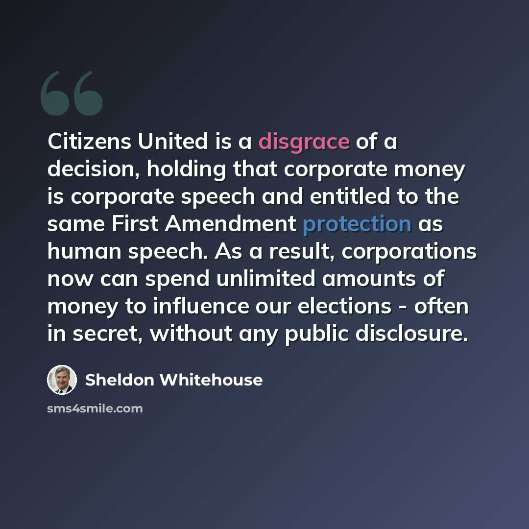 “Citizens United is a disgrace of a decision, holding that corporate money is corporate speech and entitled to the same First Amendment protection as human speech. As a result, corporations now can spend unlimited amounts of money to influence our elections - often in secret, without any public…” quote by Sheldon Whitehouse