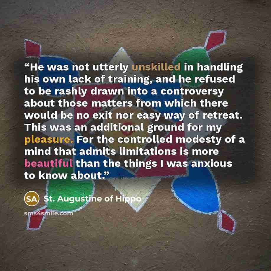 “He was not utterly unskilled in handling his own lack of training, and he refused to be rashly drawn into a controversy about those matters from which there would be no exit nor easy way of retreat. This was an additional ground for my pleasure. For the controlled modesty of a mind that admits…” quote by St. Augustine of Hippo