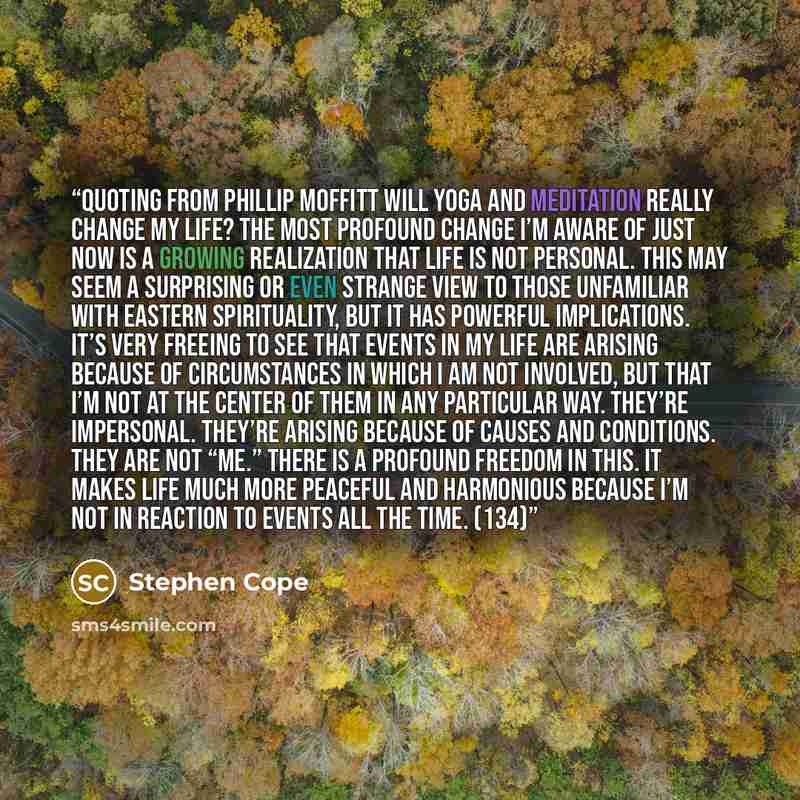 “Quoting from Phillip Moffitt Will Yoga and Meditation Really Change My Life? The most profound change I’m aware of just now is a growing realization that life is not personal. This may seem a surprising or even strange view to those unfamiliar with Eastern spirituality, but it has powerful…” quote by Stephen Cope
