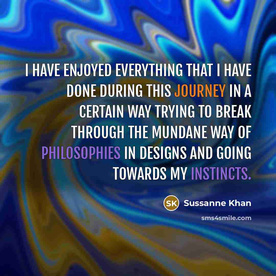 “I have enjoyed everything that I have done during this journey in a certain way trying to break through the mundane way of philosophies in designs and going towards my instincts.” quote by Sussanne Khan