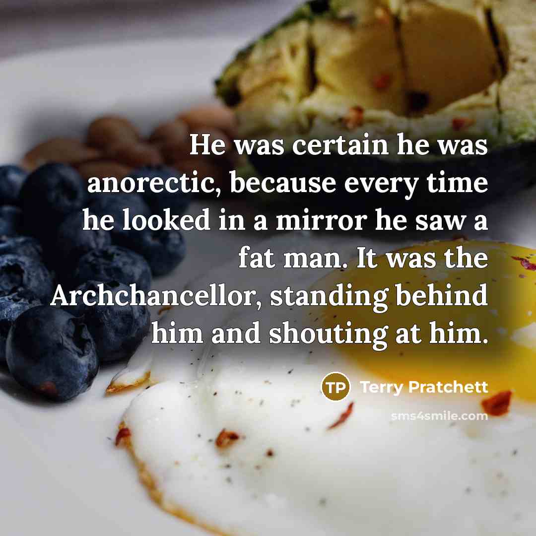 “He was certain he was anorectic, because every time he looked in a mirror he saw a fat man. It was the Archchancellor, standing behind him and shouting at him.” quote by Terry Pratchett
