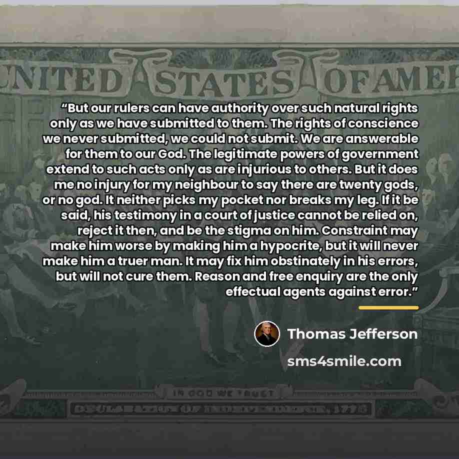 “But our rulers can have authority over such natural rights only as we have submitted to them. The rights of conscience we never submitted, we could not submit. We are answerable for them to our God. The legitimate powers of government extend to such acts only as are injurious to others. But it…” quote by Thomas Jefferson