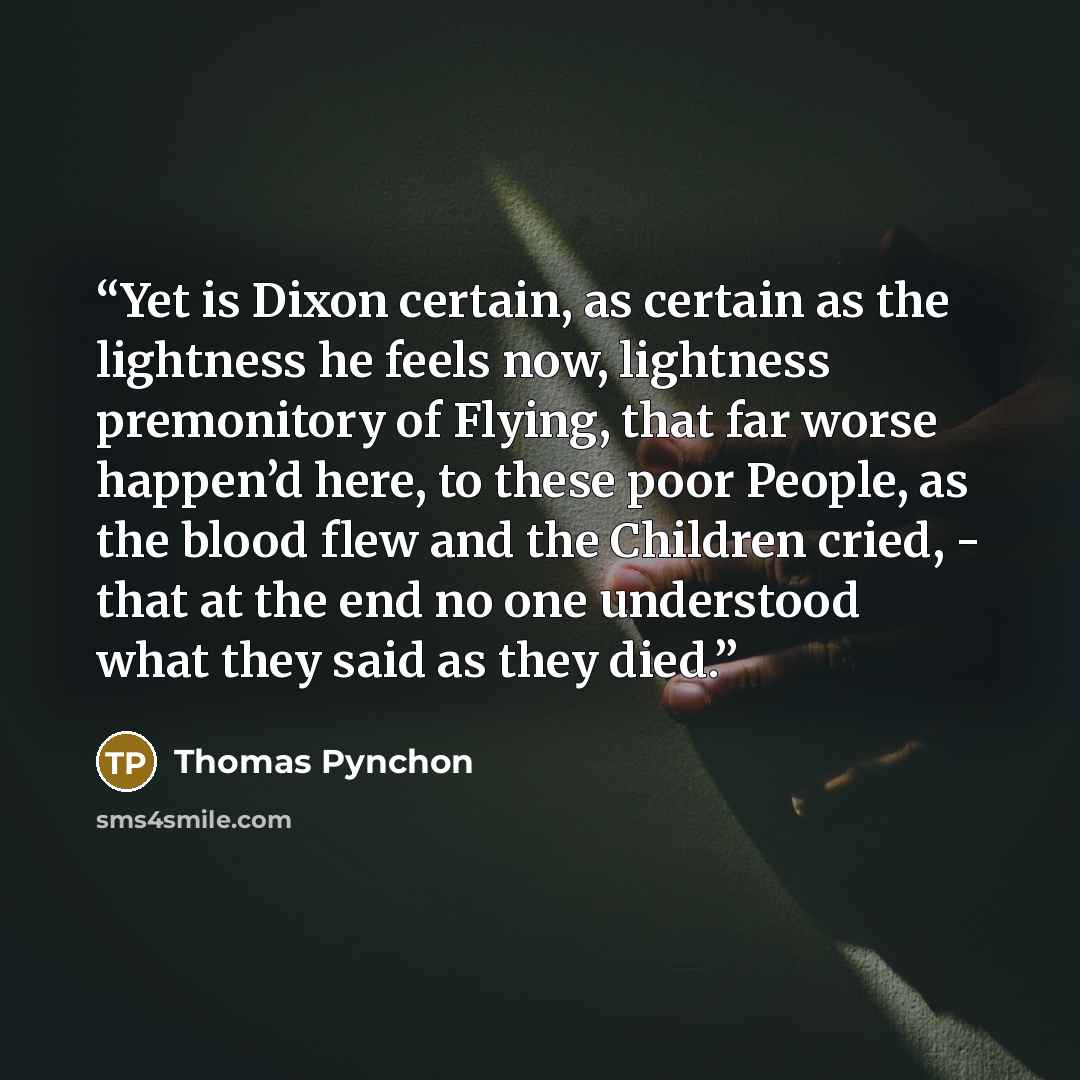 “Yet is Dixon certain, as certain as the lightness he feels now, lightness premonitory of Flying, that far worse happen’d here, to these poor People, as the blood flew and the Children cried, - that at the end no one understood what they said as they died.” quote by Thomas Pynchon