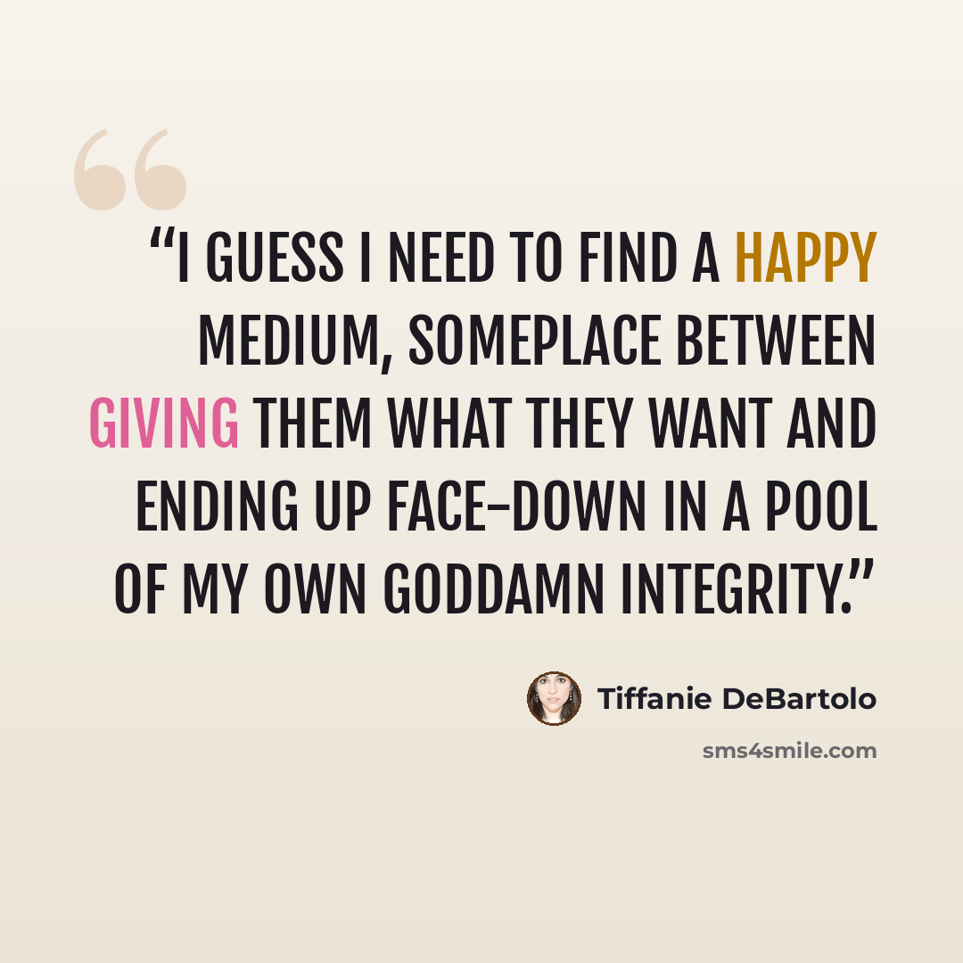 “I guess I need to find a happy medium, someplace between giving them what they want and ending up face-down in a pool of my own goddamn integrity.” quote by Tiffanie DeBartolo