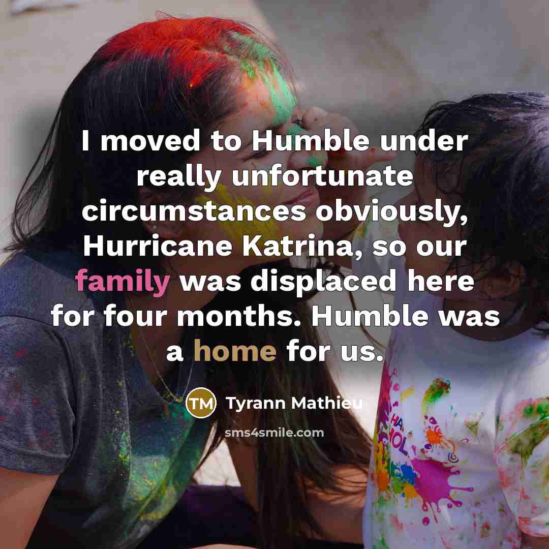 “I moved to Humble under really unfortunate circumstances obviously, Hurricane Katrina, so our family was displaced here for four months. Humble was a home for us.” quote by Tyrann Mathieu